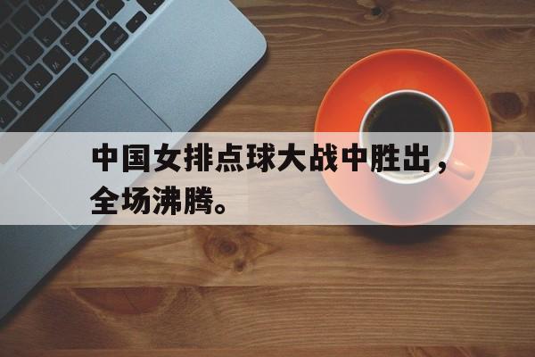 -中国女排点球大战中胜出，全场沸腾。