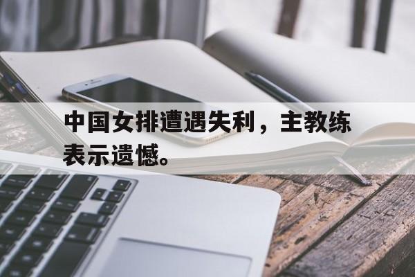 188体育在线-中国女排遭遇失利，主教练表示遗憾。
