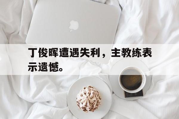 -丁俊晖遭遇失利，主教练表示遗憾。