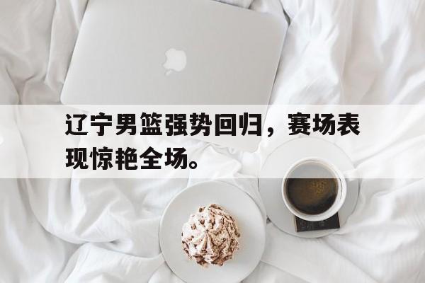 188体育-辽宁男篮强势回归，赛场表现惊艳全场。