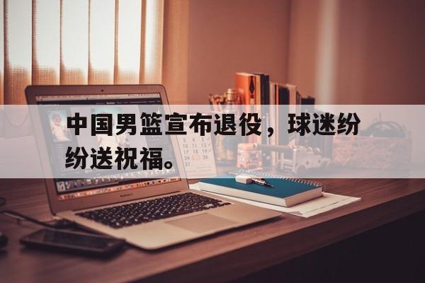 188体育在线-中国男篮宣布退役，球迷纷纷送祝福。