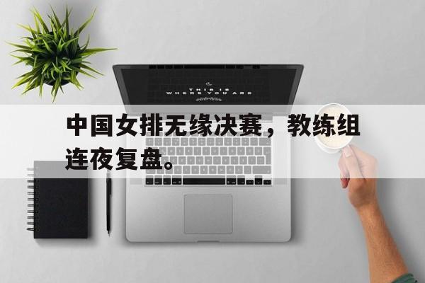 188体育平台-中国女排无缘决赛，教练组连夜复盘。