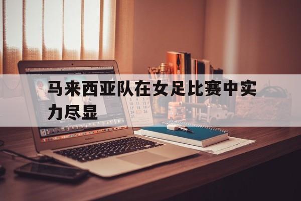 188体育在线-马来西亚队在女足比赛中实力尽显