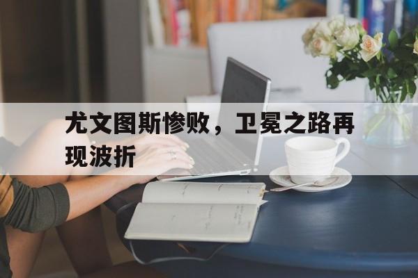 188体育官网-尤文图斯惨败，卫冕之路再现波折