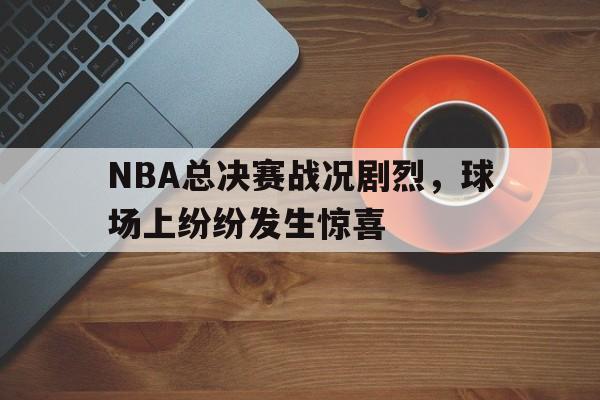 188-NBA总决赛战况剧烈，球场上纷纷发生惊喜