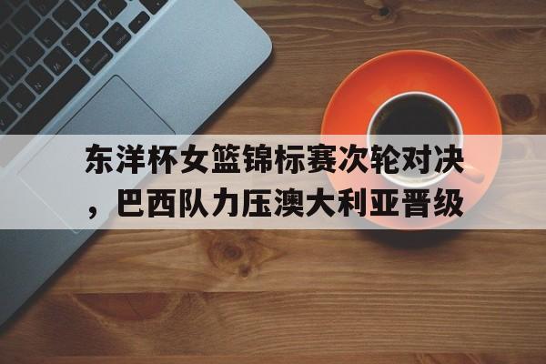 188体育-东洋杯女篮锦标赛次轮对决，巴西队力压澳大利亚晋级